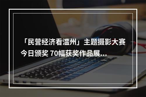 「民营经济看温州」主题摄影大赛今日颁奖 70幅获奖作品展出