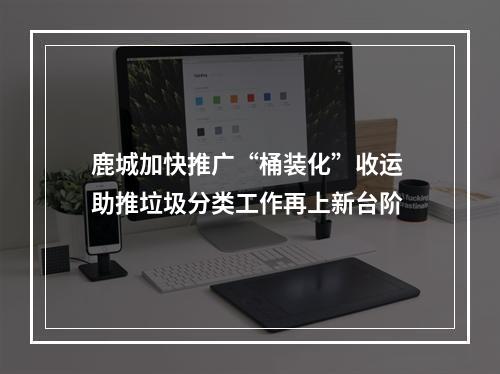 鹿城加快推广“桶装化”收运 助推垃圾分类工作再上新台阶