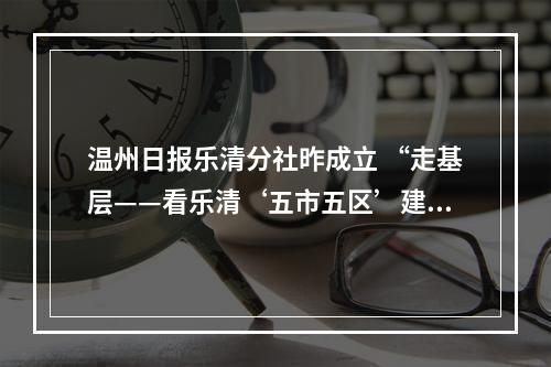 温州日报乐清分社昨成立 “走基层——看乐清‘五市五区’建设采访活动”同步启动