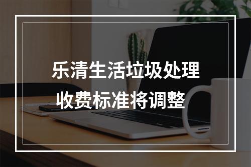 乐清生活垃圾处理 收费标准将调整