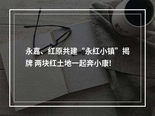 永嘉、红原共建“永红小镇”揭牌 两块红土地一起奔小康!
