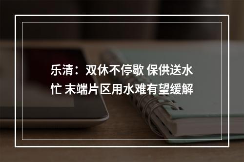 乐清：双休不停歇 保供送水忙 末端片区用水难有望缓解