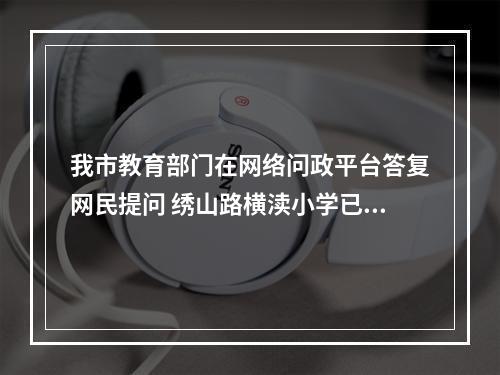 我市教育部门在网络问政平台答复网民提问 绣山路横渎小学已进场施工......
