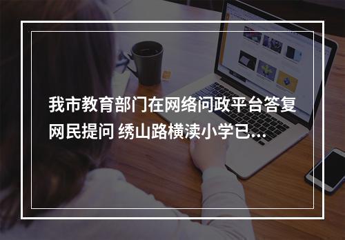 我市教育部门在网络问政平台答复网民提问 绣山路横渎小学已进场施工......