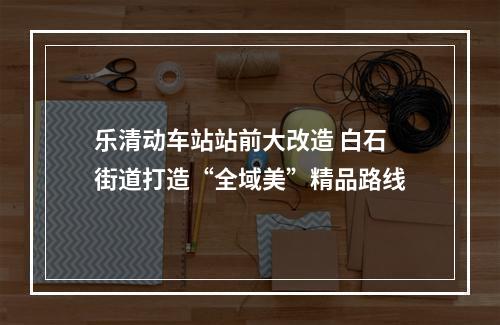 乐清动车站站前大改造 白石街道打造“全域美”精品路线