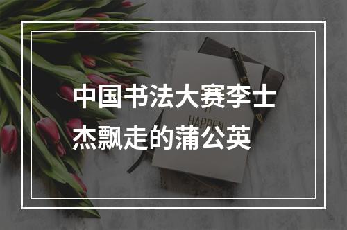 中国书法大赛李士杰飘走的蒲公英