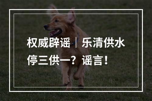 权威辟谣｜乐清供水停三供一？谣言！