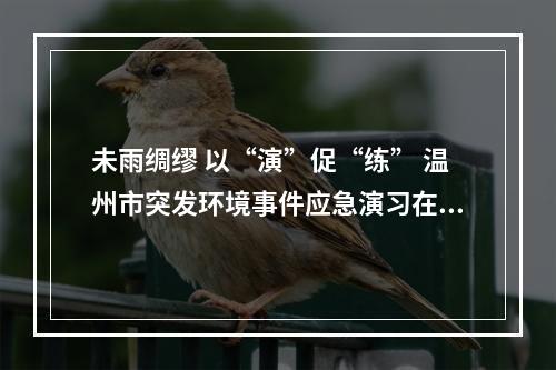 未雨绸缪 以“演”促“练” 温州市突发环境事件应急演习在乐举行
