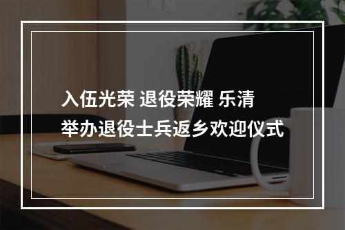 入伍光荣 退役荣耀 乐清举办退役士兵返乡欢迎仪式