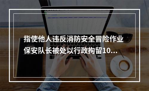 指使他人违反消防安全冒险作业 保安队长被处以行政拘留10日