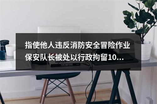 指使他人违反消防安全冒险作业 保安队长被处以行政拘留10日