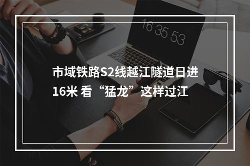 市域铁路S2线越江隧道日进16米 看“猛龙”这样过江