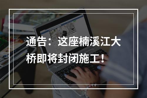 通告：这座楠溪江大桥即将封闭施工！