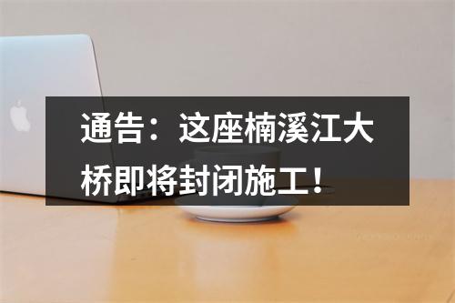 通告：这座楠溪江大桥即将封闭施工！
