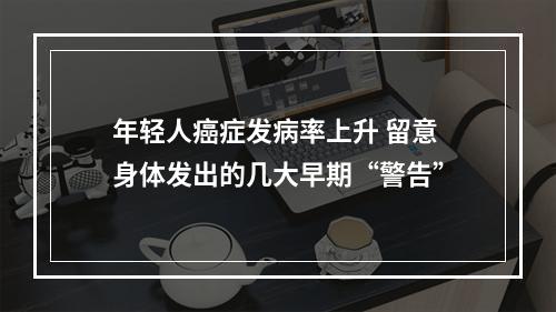年轻人癌症发病率上升 留意身体发出的几大早期“警告”