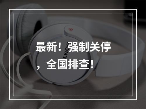 最新！强制关停，全国排查！