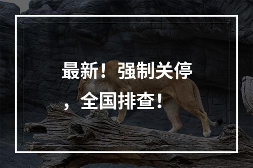 最新！强制关停，全国排查！