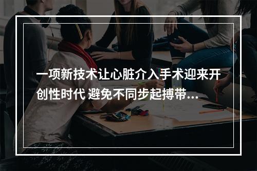 一项新技术让心脏介入手术迎来开创性时代 避免不同步起搏带来的房颤及心衰
