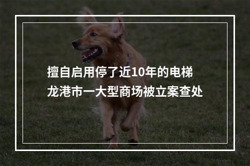 擅自启用停了近10年的电梯 龙港市一大型商场被立案查处