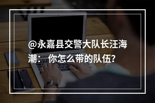@永嘉县交警大队长汪海潮： 你怎么带的队伍？