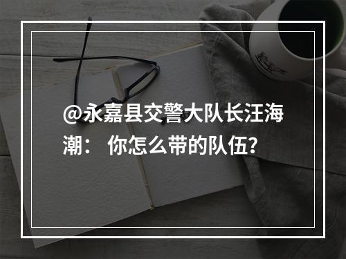 @永嘉县交警大队长汪海潮： 你怎么带的队伍？