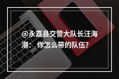@永嘉县交警大队长汪海潮： 你怎么带的队伍？