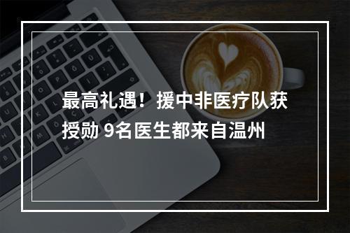 最高礼遇！援中非医疗队获授勋 9名医生都来自温州
