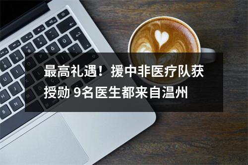 最高礼遇！援中非医疗队获授勋 9名医生都来自温州