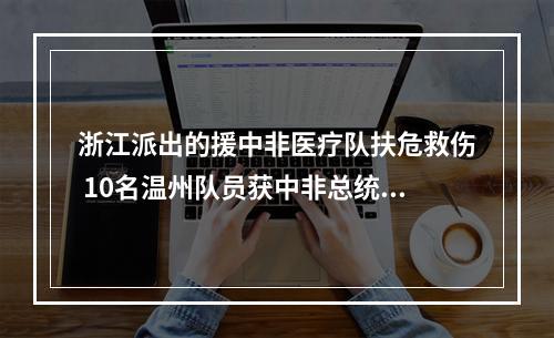 浙江派出的援中非医疗队扶危救伤 10名温州队员获中非总统授勋