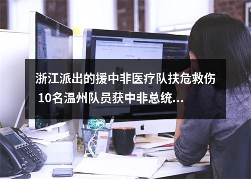 浙江派出的援中非医疗队扶危救伤 10名温州队员获中非总统授勋