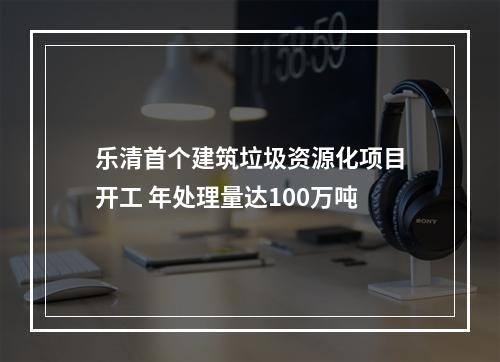 乐清首个建筑垃圾资源化项目开工 年处理量达100万吨
