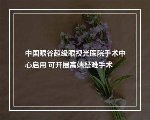 中国眼谷超级眼视光医院手术中心启用 可开展高端疑难手术