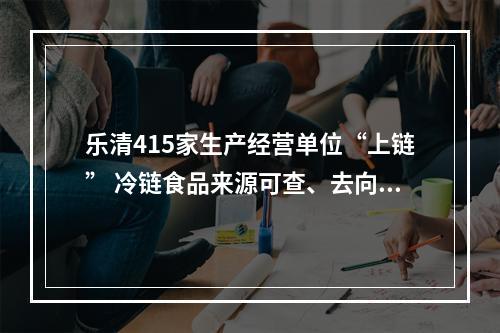 乐清415家生产经营单位“上链” 冷链食品来源可查、去向可追