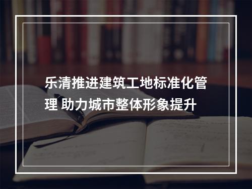 乐清推进建筑工地标准化管理 助力城市整体形象提升