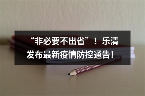 “非必要不出省”！乐清发布最新疫情防控通告！