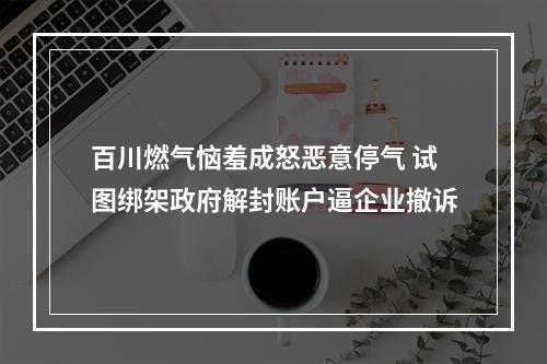 百川燃气恼羞成怒恶意停气 试图绑架政府解封账户逼企业撤诉