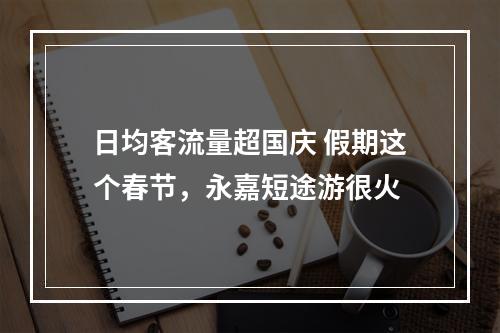 日均客流量超国庆 假期这个春节，永嘉短途游很火