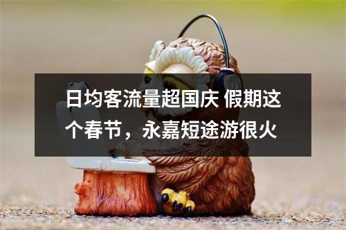 日均客流量超国庆 假期这个春节，永嘉短途游很火