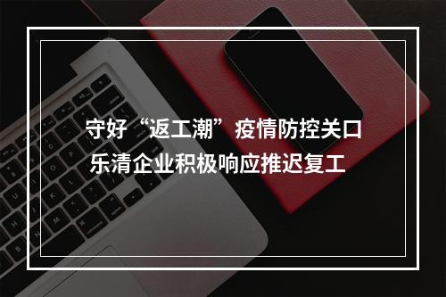 守好“返工潮”疫情防控关口 乐清企业积极响应推迟复工