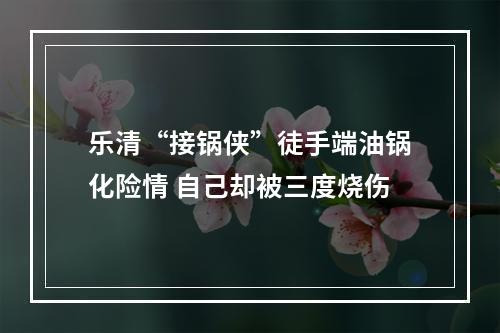 乐清“接锅侠”徒手端油锅化险情 自己却被三度烧伤