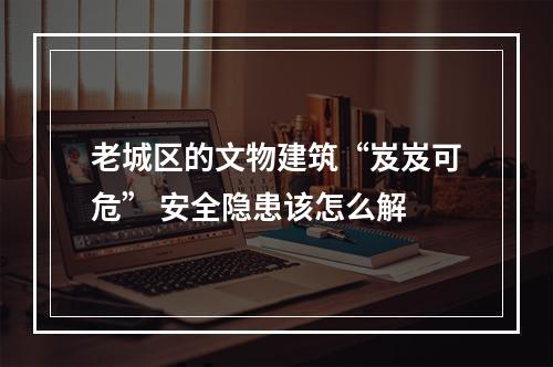 老城区的文物建筑“岌岌可危” 安全隐患该怎么解