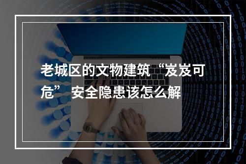 老城区的文物建筑“岌岌可危” 安全隐患该怎么解