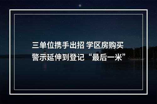 三单位携手出招 学区房购买警示延伸到登记“最后一米”
