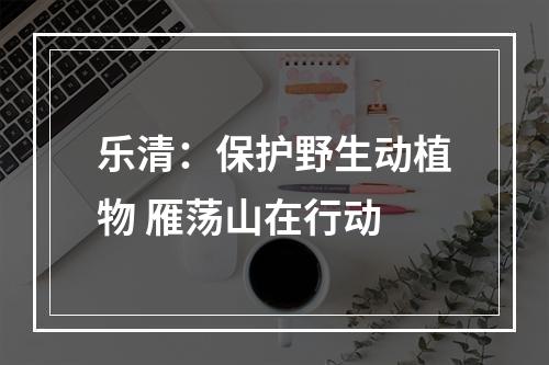 乐清：保护野生动植物 雁荡山在行动