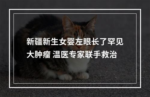新疆新生女婴左眼长了罕见大肿瘤 温医专家联手救治