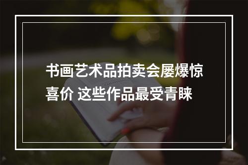 书画艺术品拍卖会屡爆惊喜价 这些作品最受青睐