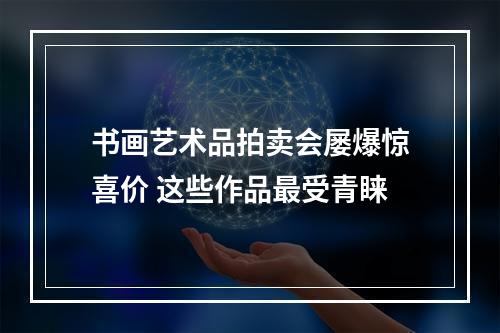 书画艺术品拍卖会屡爆惊喜价 这些作品最受青睐