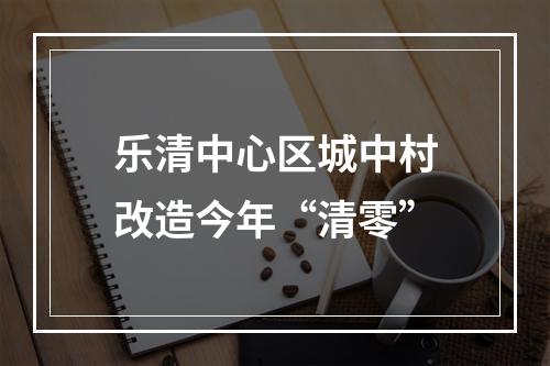 乐清中心区城中村改造今年“清零”