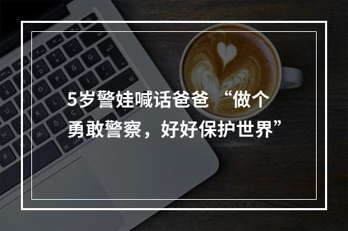 5岁警娃喊话爸爸 “做个勇敢警察，好好保护世界”