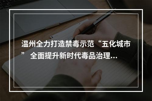 温州全力打造禁毒示范“五化城市” 全面提升新时代毒品治理水平